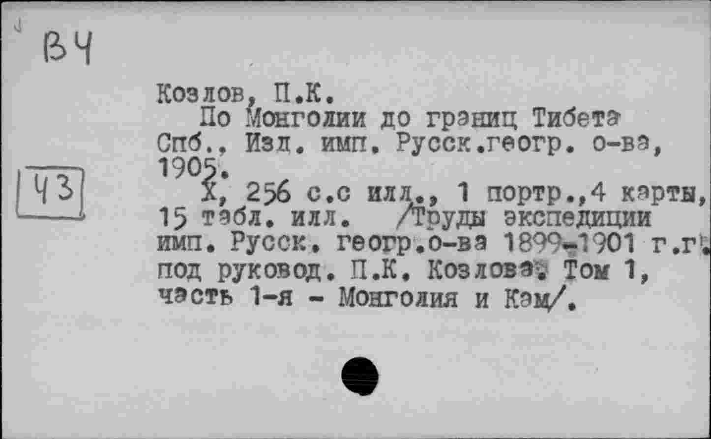 ﻿Козлов, П.К.
По Монголии до границ Тибета Спб., Изд. имп. Русск.геогр. о-ва, 1905.
X, 2>6 с.с илл., 1 портр.,4 карты 15 табл. илл. /Груды экспедиции имп. Русск. геогр.о-ва 1899*1901 г.г под руковод. П.К. Козлова^ Том 1, часть 1-я - Монголия и Кац/.